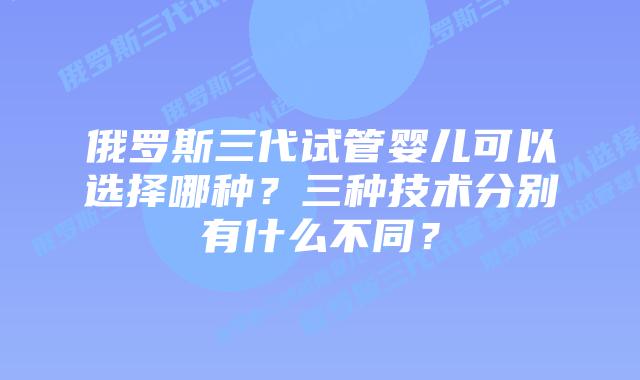 俄罗斯三代试管婴儿可以选择哪种?三种技术分别有什么不同?