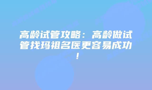 高龄试管攻略：高龄做试管找玛祖名医更容易成功！