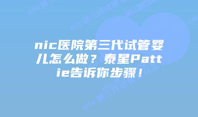 nic医院第三代试管婴儿怎么做?泰星Pattie告诉你步骤!