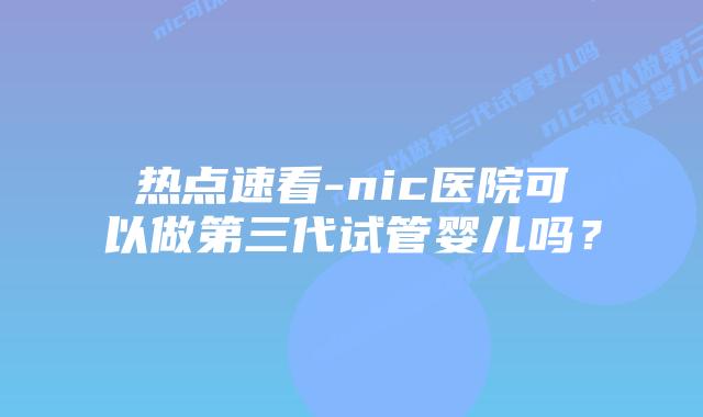 热点速看-nic医院可以做第三代试管婴儿吗?