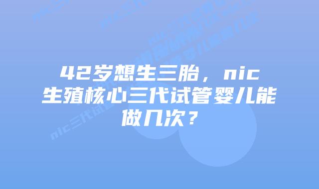 42岁想生三胎，nic生殖核心三代试管婴儿能做几次？