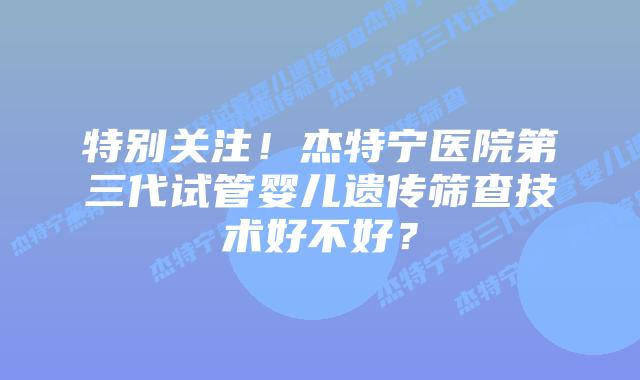特别关注！杰特宁医院第三代试管婴儿遗传筛查技术好不好？