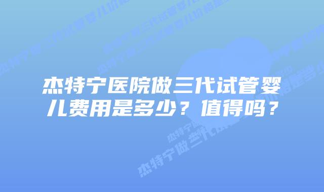 杰特宁医院做三代试管婴儿费用是多少?值得吗?