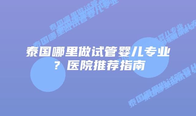 泰国哪里做试管婴儿专业?医院推荐指南