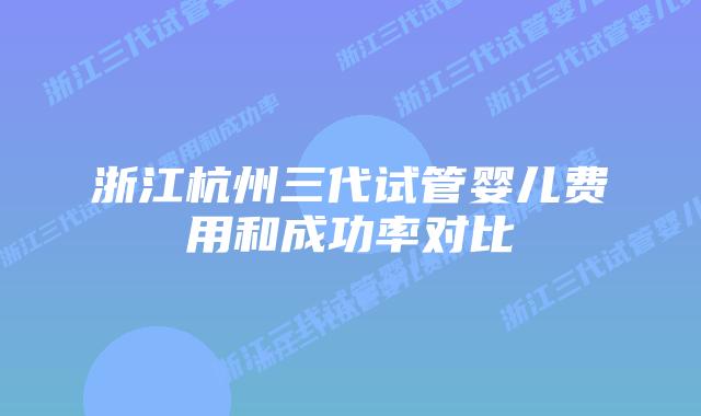 浙江杭州三代试管婴儿费用和成功率对比