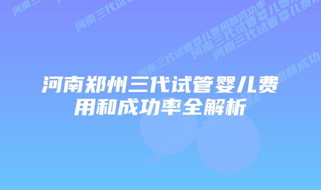 河南郑州三代试管婴儿费用和成功率全解析