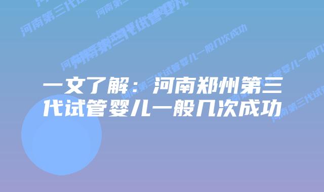 一文了解:河南郑州第三代试管婴儿一般几次成功