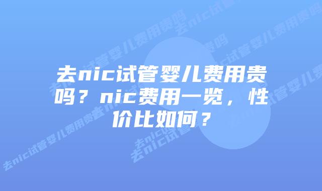 去nic试管婴儿费用贵吗?nic费用一览,性价比如何?