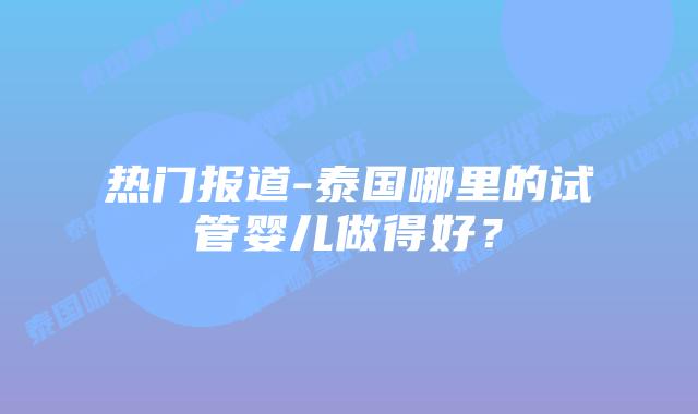 热门报道-泰国哪里的试管婴儿做得好?