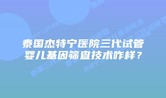 泰国杰特宁医院三代试管婴儿基因筛查技术咋样？