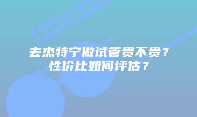 去杰特宁做试管贵不贵？性价比如何评估？