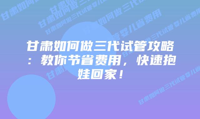 甘肃如何做三代试管攻略:教你节省费用,快速抱娃回家!