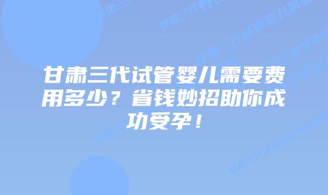 甘肃三代试管婴儿需要费用多少？省钱妙招助你成功受孕！