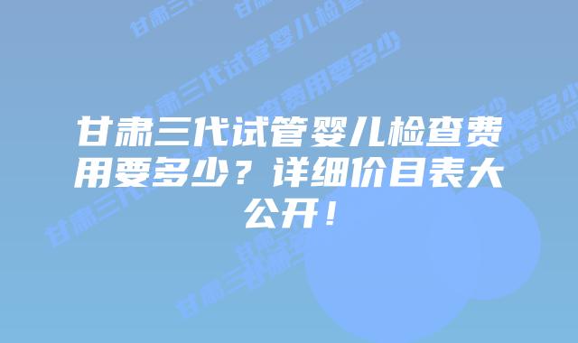 甘肃三代试管婴儿检查费用要多少?详细价目表大公开!