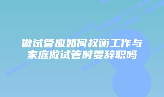 做试管应如何权衡工作与家庭做试管时要辞职吗