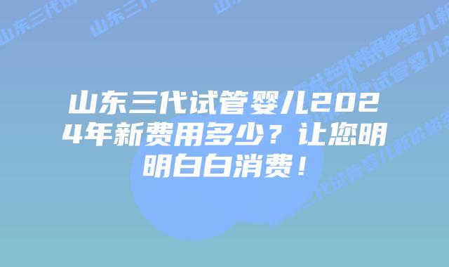 山东三代试管婴儿2024年新费用多少?让您明明白白消费!