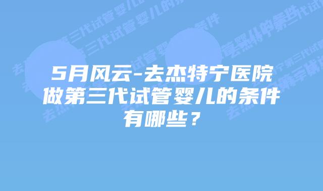 5月风云-去杰特宁医院做第三代试管婴儿的条件有哪些?