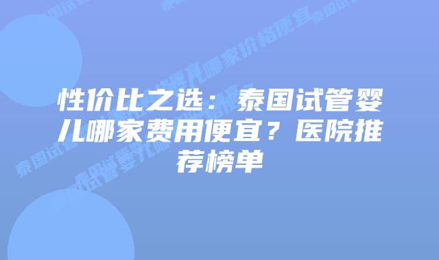 性价比之选:泰国试管婴儿哪家费用便宜?医院推荐榜单
