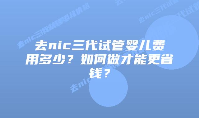 去nic三代试管婴儿费用多少?如何做才能更省钱?