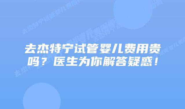 去杰特宁试管婴儿费用贵吗？医生为你解答疑惑！