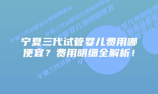 宁夏三代试管婴儿费用哪便宜?费用明细全解析!