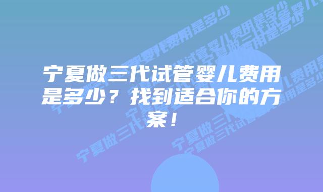 宁夏做三代试管婴儿费用是多少?找到适合你的方案!