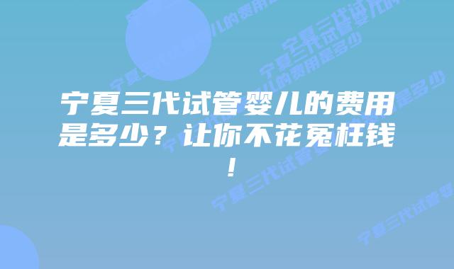 宁夏三代试管婴儿的费用是多少?让你不花冤枉钱!