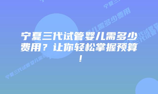 宁夏三代试管婴儿需多少费用?让你轻松掌握预算!