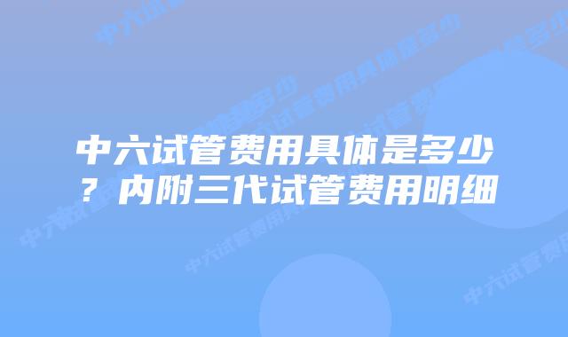 中六试管费用具体是多少？内附三代试管费用明细