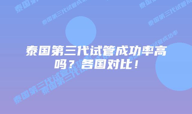 泰国第三代试管成功率高吗？各国对比！