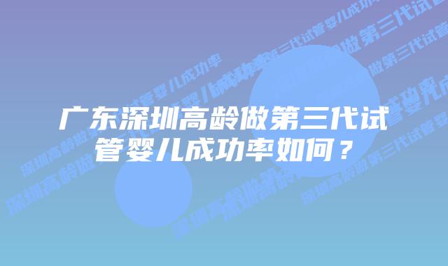 广东深圳高龄做第三代试管婴儿成功率如何?