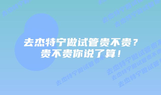 去杰特宁做试管贵不贵？贵不贵你说了算！