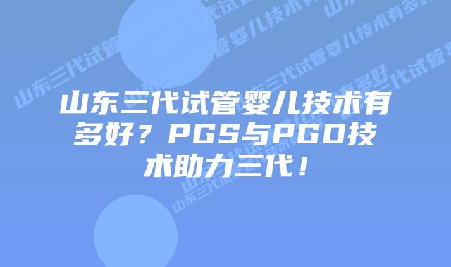 山东三代试管婴儿技术有多好?PGS与PGD技术助力三代!