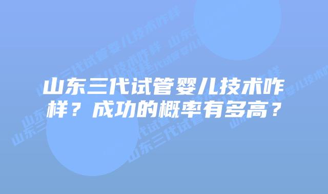山东三代试管婴儿技术咋样?成功的概率有多高?