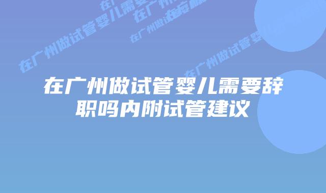在广州做试管婴儿需要辞职吗内附试管建议