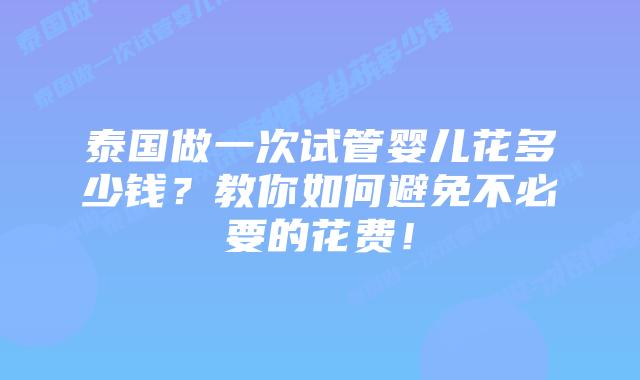 泰国做一次试管婴儿花多少钱？教你如何避免不必要的花费！