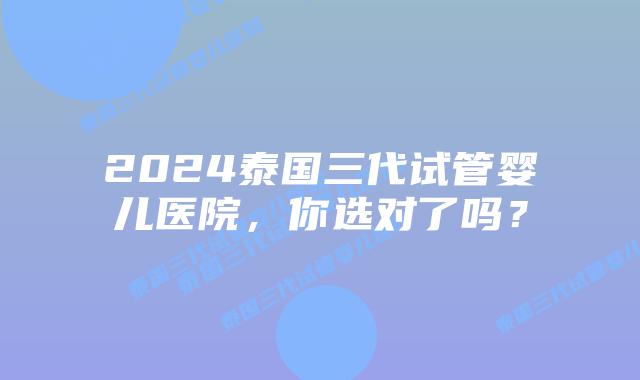 2024泰国三代试管婴儿医院,你选对了吗?