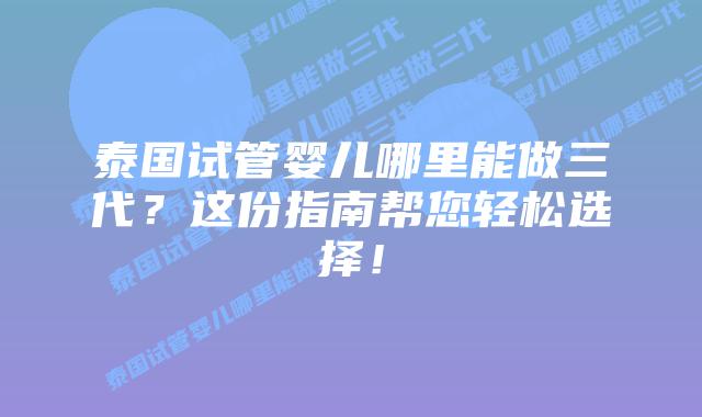 泰国试管婴儿哪里能做三代?这份指南帮您轻松选择!