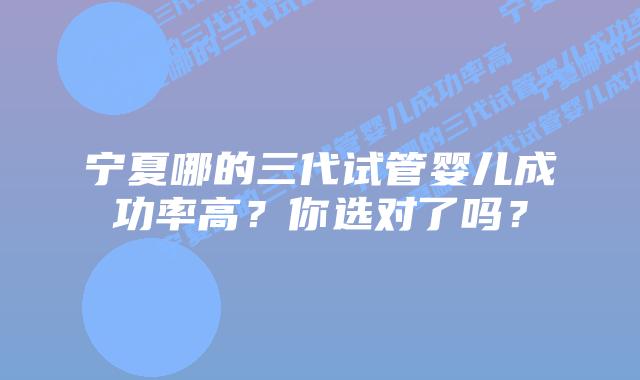 宁夏哪的三代试管婴儿成功率高?你选对了吗?