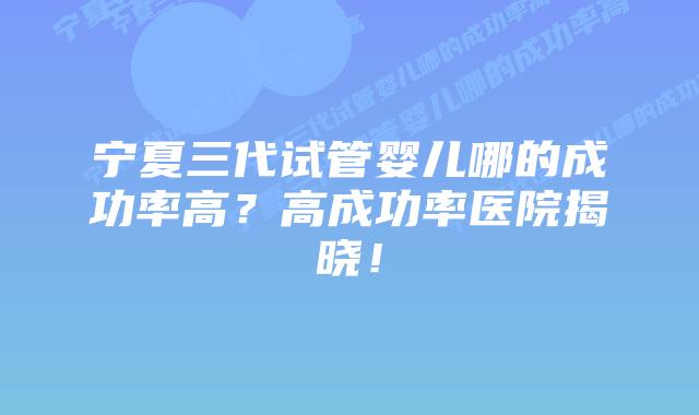 宁夏三代试管婴儿哪的成功率高？高成功率医院揭晓！