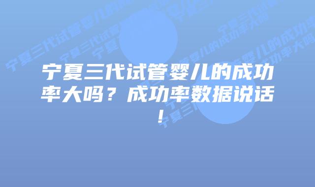 宁夏三代试管婴儿的成功率大吗？成功率数据说话！