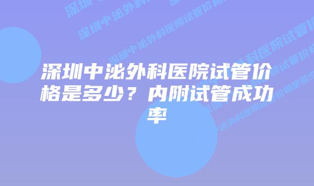 深圳中泌外科医院试管价格是多少?内附试管成功率