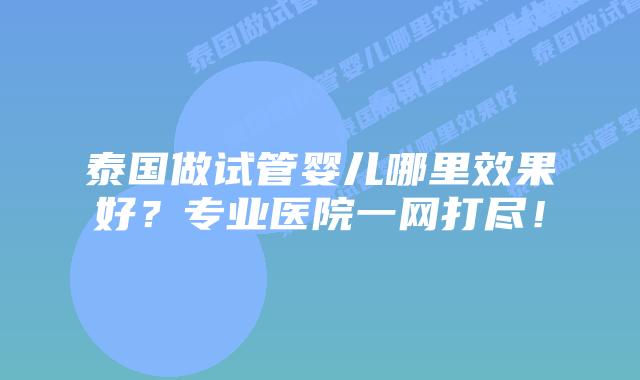 泰国做试管婴儿哪里效果好?专业医院一网打尽!