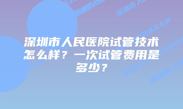 深圳市人民医院试管技术怎么样？一次试管费用是多少？
