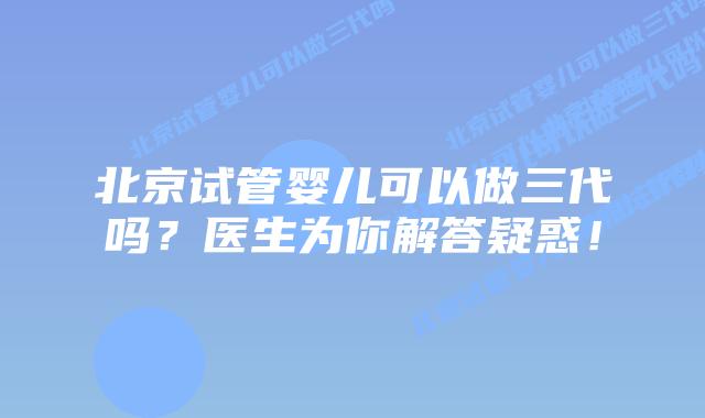 北京试管婴儿可以做三代吗?医生为你解答疑惑!