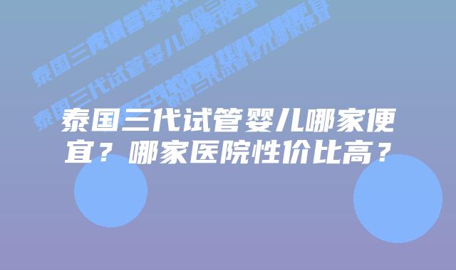 泰国三代试管婴儿哪家便宜?哪家医院性价比高?