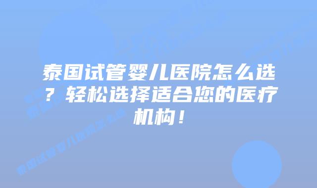 泰国试管婴儿医院怎么选？轻松选择适合您的医疗机构！