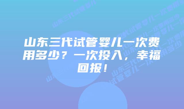 山东三代试管婴儿一次费用多少?一次投入,幸福回报!