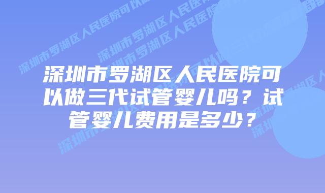 深圳市罗湖区人民医院可以做三代试管婴儿吗?试管婴儿费用是多少?