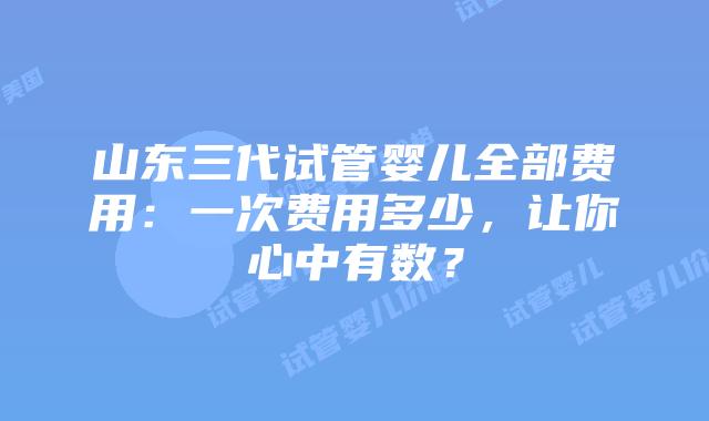 山东三代试管婴儿全部费用:一次费用多少,让你心中有数?